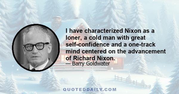 I have characterized Nixon as a loner, a cold man with great self-confidence and a one-track mind centered on the advancement of Richard Nixon.