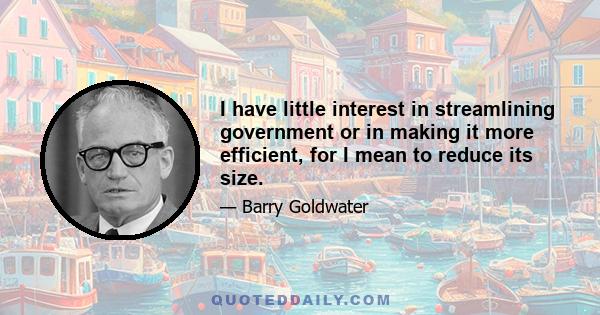 I have little interest in streamlining government or in making it more efficient, for I mean to reduce its size. I do not undertake to promote welfare, for I propose to extend freedom. My aim is not to pass laws, but to 