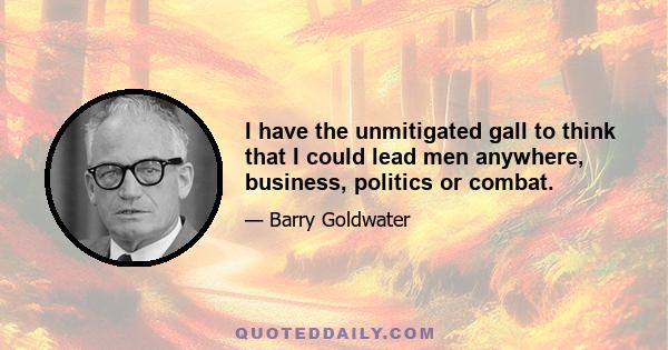 I have the unmitigated gall to think that I could lead men anywhere, business, politics or combat.