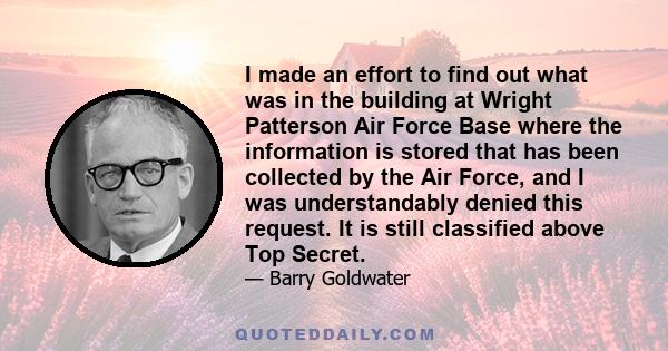 I made an effort to find out what was in the building at Wright Patterson Air Force Base where the information is stored that has been collected by the Air Force, and I was understandably denied this request. It is