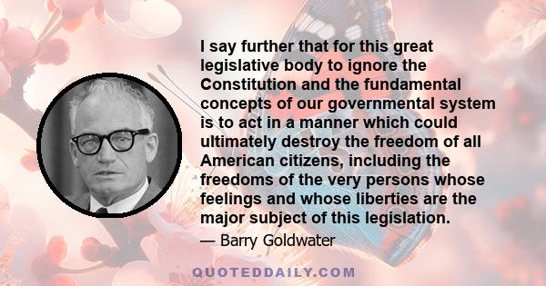 I say further that for this great legislative body to ignore the Constitution and the fundamental concepts of our governmental system is to act in a manner which could ultimately destroy the freedom of all American