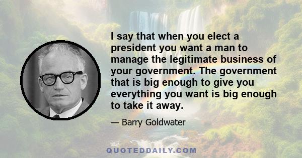 I say that when you elect a president you want a man to manage the legitimate business of your government. The government that is big enough to give you everything you want is big enough to take it away.