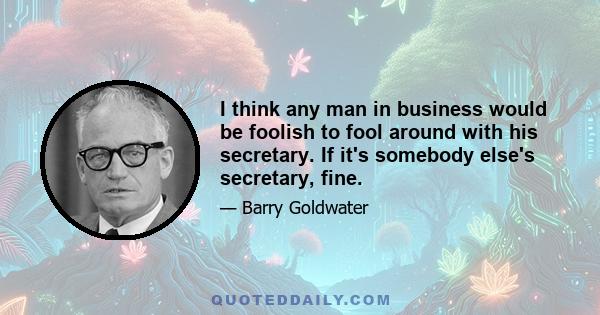 I think any man in business would be foolish to fool around with his secretary. If it's somebody else's secretary, fine.