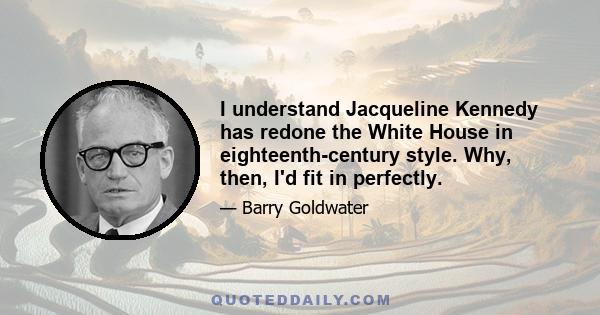 I understand Jacqueline Kennedy has redone the White House in eighteenth-century style. Why, then, I'd fit in perfectly.