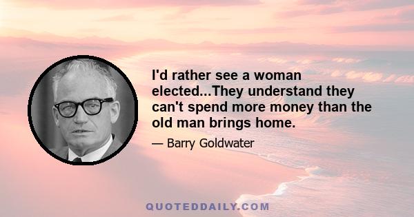 I'd rather see a woman elected...They understand they can't spend more money than the old man brings home.