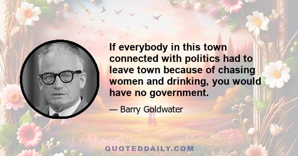 If everybody in this town connected with politics had to leave town because of chasing women and drinking, you would have no government.