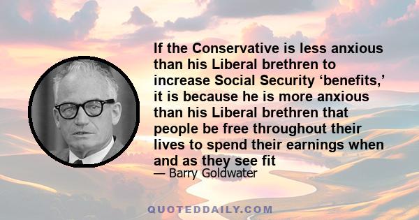 If the Conservative is less anxious than his Liberal brethren to increase Social Security ‘benefits,’ it is because he is more anxious than his Liberal brethren that people be free throughout their lives to spend their