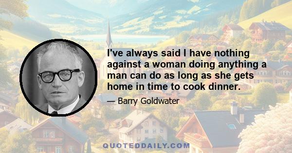 I've always said I have nothing against a woman doing anything a man can do as long as she gets home in time to cook dinner.