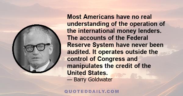 Most Americans have no real understanding of the operation of the international money lenders. The accounts of the Federal Reserve System have never been audited. It operates outside the control of Congress and