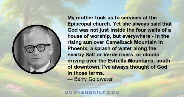 My mother took us to services at the Episcopal church. Yet she always said that God was not just inside the four walls of a house of worship, but everywhere - in the rising sun over Camelback Mountain in Phoenix, a