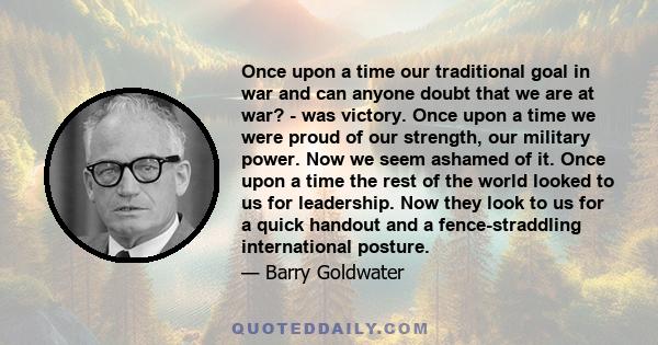 Once upon a time our traditional goal in war and can anyone doubt that we are at war? - was victory. Once upon a time we were proud of our strength, our military power. Now we seem ashamed of it. Once upon a time the