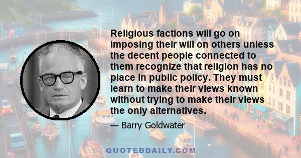 Religious factions will go on imposing their will on others unless the decent people connected to them recognize that religion has no place in public policy. They must learn to make their views known without trying to