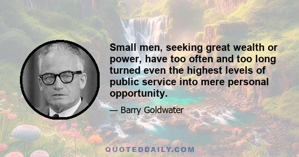 Small men, seeking great wealth or power, have too often and too long turned even the highest levels of public service into mere personal opportunity.