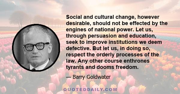 Social and cultural change, however desirable, should not be effected by the engines of national power. Let us, through persuasion and education, seek to improve institutions we deem defective. But let us, in doing so,