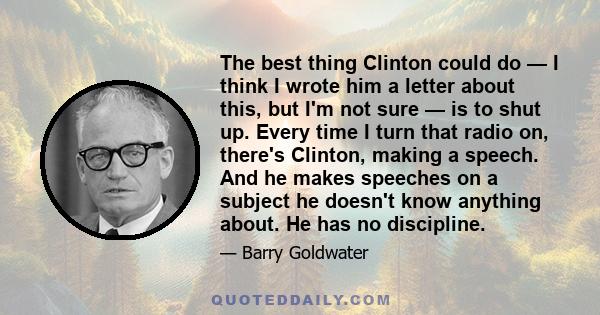 The best thing Clinton could do — I think I wrote him a letter about this, but I'm not sure — is to shut up. Every time I turn that radio on, there's Clinton, making a speech. And he makes speeches on a subject he