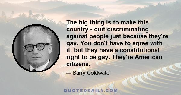 The big thing is to make this country - quit discriminating against people just because they're gay. You don't have to agree with it, but they have a constitutional right to be gay. They're American citizens.