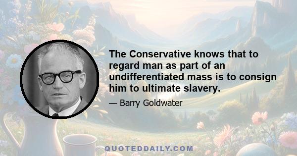 The Conservative knows that to regard man as part of an undifferentiated mass is to consign him to ultimate slavery.