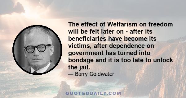 The effect of Welfarism on freedom will be felt later on - after its beneficiaries have become its victims, after dependence on government has turned into bondage and it is too late to unlock the jail.