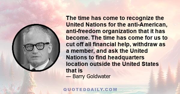 The time has come to recognize the United Nations for the anti-American, anti-freedom organization that it has become. The time has come for us to cut off all financial help, withdraw as a member, and ask the United