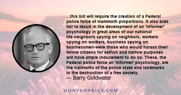 ...this bill will require the creation of a Federal police force of mammoth proportions. It also bids fair to result in the development of an 'informer' psychology in great areas of our national life-neighbors spying on 