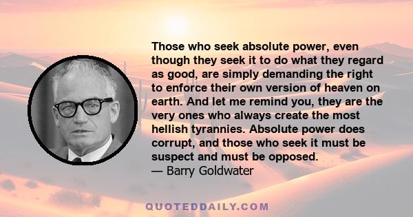 Those who seek absolute power, even though they seek it to do what they regard as good, are simply demanding the right to enforce their own version of heaven on earth. And let me remind you, they are the very ones who