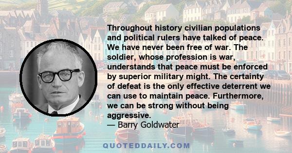 Throughout history civilian populations and political rulers have talked of peace. We have never been free of war. The soldier, whose profession is war, understands that peace must be enforced by superior military