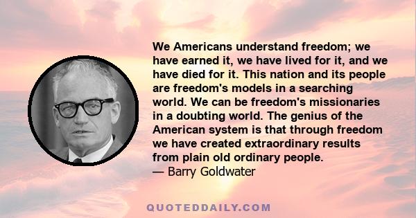 We Americans understand freedom; we have earned it, we have lived for it, and we have died for it. This nation and its people are freedom's models in a searching world. We can be freedom's missionaries in a doubting