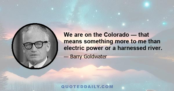 We are on the Colorado — that means something more to me than electric power or a harnessed river.