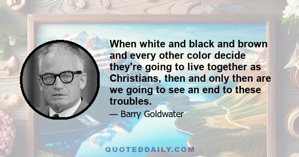 When white and black and brown and every other color decide they're going to live together as Christians, then and only then are we going to see an end to these troubles.