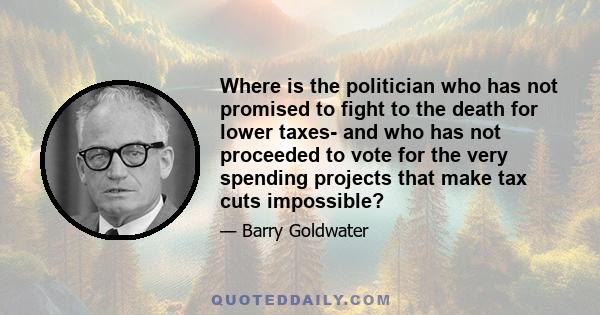 Where is the politician who has not promised to fight to the death for lower taxes- and who has not proceeded to vote for the very spending projects that make tax cuts impossible?