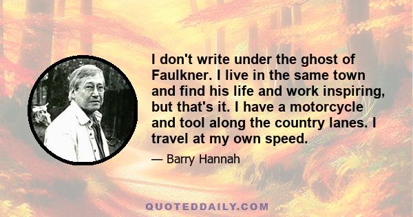 I don't write under the ghost of Faulkner. I live in the same town and find his life and work inspiring, but that's it. I have a motorcycle and tool along the country lanes. I travel at my own speed.