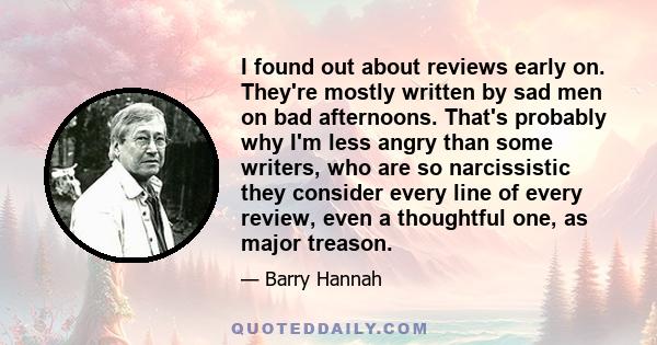 I found out about reviews early on. They're mostly written by sad men on bad afternoons. That's probably why I'm less angry than some writers, who are so narcissistic they consider every line of every review, even a