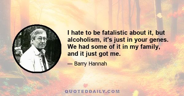 I hate to be fatalistic about it, but alcoholism, it's just in your genes. We had some of it in my family, and it just got me.