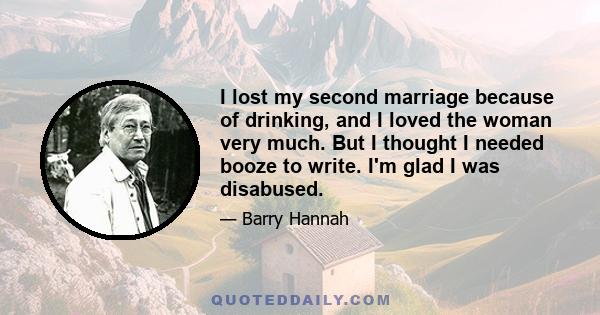 I lost my second marriage because of drinking, and I loved the woman very much. But I thought I needed booze to write. I'm glad I was disabused.