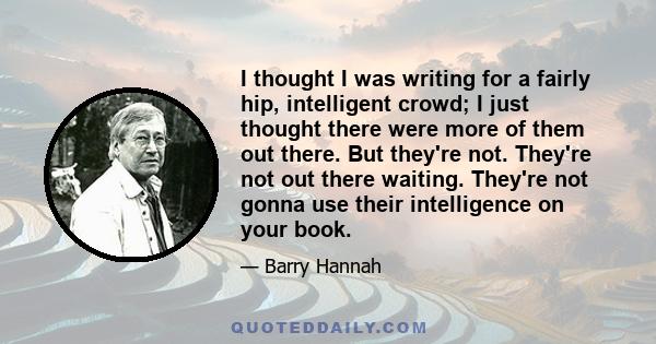 I thought I was writing for a fairly hip, intelligent crowd; I just thought there were more of them out there. But they're not. They're not out there waiting. They're not gonna use their intelligence on your book.