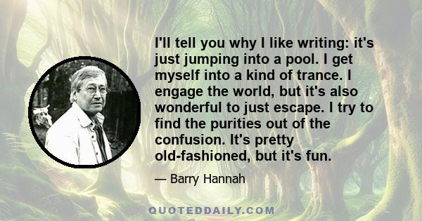 I'll tell you why I like writing: it's just jumping into a pool. I get myself into a kind of trance. I engage the world, but it's also wonderful to just escape. I try to find the purities out of the confusion. It's