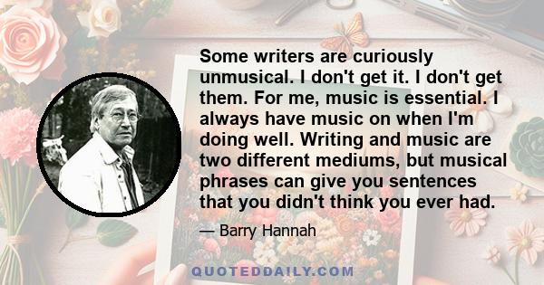 Some writers are curiously unmusical. I don't get it. I don't get them. For me, music is essential. I always have music on when I'm doing well. Writing and music are two different mediums, but musical phrases can give