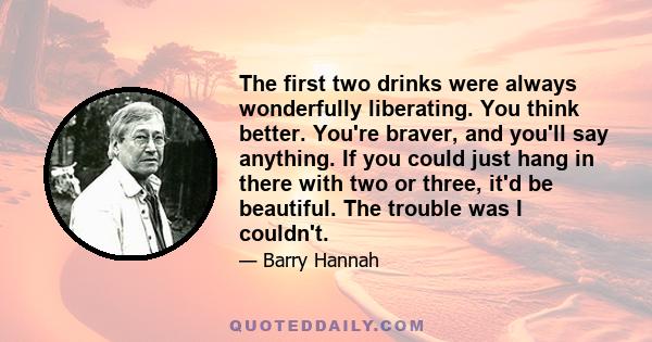 The first two drinks were always wonderfully liberating. You think better. You're braver, and you'll say anything. If you could just hang in there with two or three, it'd be beautiful. The trouble was I couldn't.