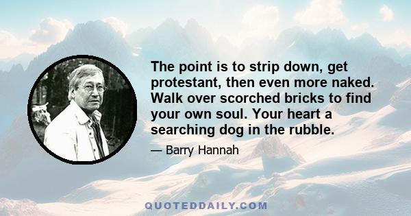 The point is to strip down, get protestant, then even more naked. Walk over scorched bricks to find your own soul. Your heart a searching dog in the rubble.