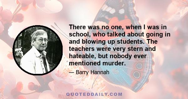 There was no one, when I was in school, who talked about going in and blowing up students. The teachers were very stern and hateable, but nobody ever mentioned murder.