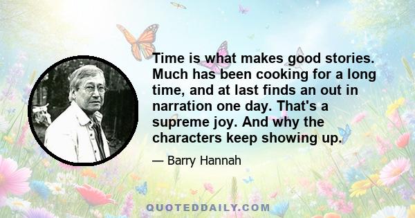 Time is what makes good stories. Much has been cooking for a long time, and at last finds an out in narration one day. That's a supreme joy. And why the characters keep showing up.