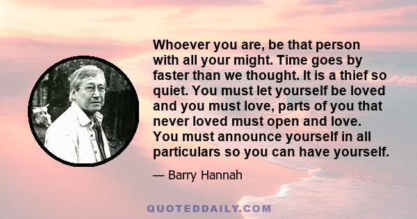 Whoever you are, be that person with all your might. Time goes by faster than we thought. It is a thief so quiet. You must let yourself be loved and you must love, parts of you that never loved must open and love. You