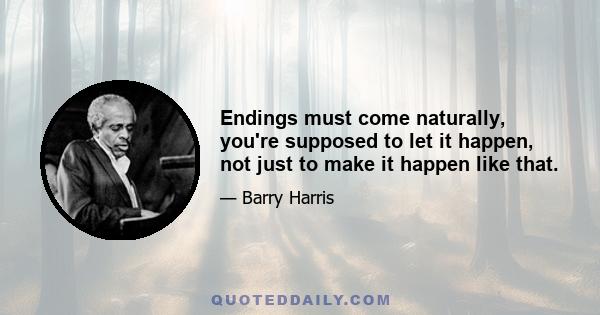 Endings must come naturally, you're supposed to let it happen, not just to make it happen like that.