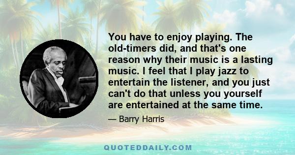 You have to enjoy playing. The old-timers did, and that's one reason why their music is a lasting music. I feel that I play jazz to entertain the listener, and you just can't do that unless you yourself are entertained