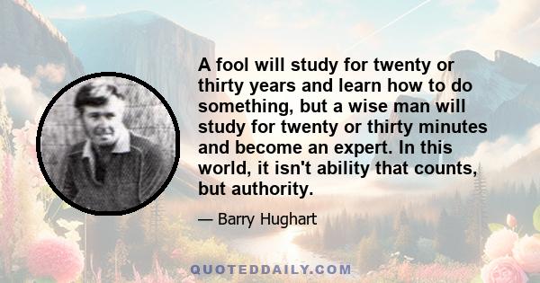 A fool will study for twenty or thirty years and learn how to do something, but a wise man will study for twenty or thirty minutes and become an expert. In this world, it isn't ability that counts, but authority.