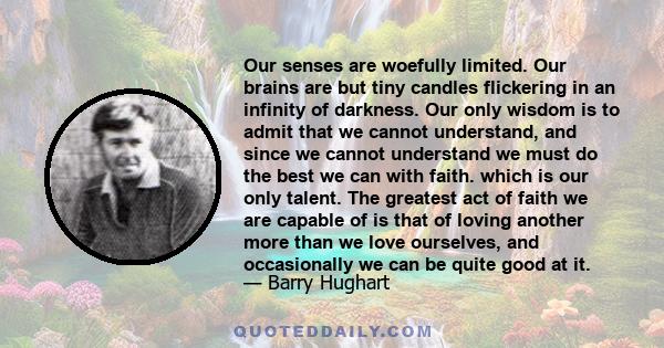 Our senses are woefully limited. Our brains are but tiny candles flickering in an infinity of darkness. Our only wisdom is to admit that we cannot understand, and since we cannot understand we must do the best we can