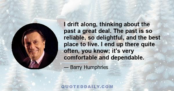 I drift along, thinking about the past a great deal. The past is so reliable, so delightful, and the best place to live. I end up there quite often, you know; it's very comfortable and dependable.