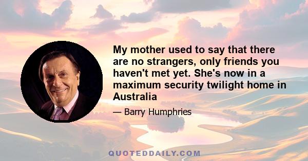 My mother used to say that there are no strangers, only friends you haven't met yet. She's now in a maximum security twilight home in Australia