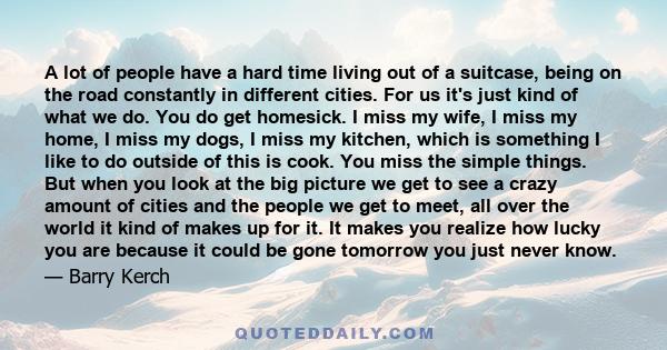 A lot of people have a hard time living out of a suitcase, being on the road constantly in different cities. For us it's just kind of what we do. You do get homesick. I miss my wife, I miss my home, I miss my dogs, I