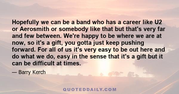 Hopefully we can be a band who has a career like U2 or Aerosmith or somebody like that but that's very far and few between. We're happy to be where we are at now, so it's a gift, you gotta just keep pushing forward. For 